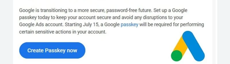 Mailul trimis de Google advertiserilor: „Google is transitioning to a more secure, password-free future. Set up a Google passkey today to keep your account secure and avoid any disruptions to your Google Ads account. Starting July 15, a Google passkey will be required for performing certain sensitive actions in your account”, cu butonul albastru „Create Passkey now” și sigla Google Ads în dreapta